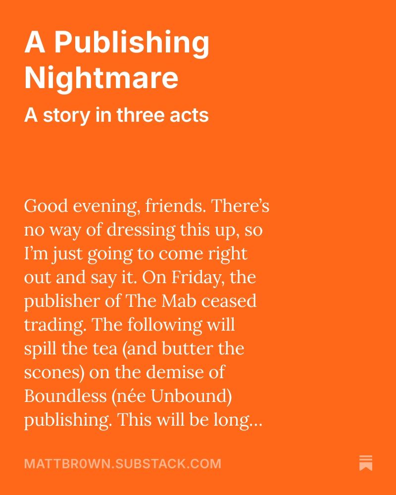 A graphic that says the following... "Good evening, friends. There’s no way of dressing this up, so I’m just going to come right out and say it. On Friday, the publisher of The Mab ceased trading. The following will spill the tea (and butter the scones) on the demise of Boundless (née Unbound) publishing. This will be long, I’m sorry, and there will be some swearing, I’m more sorry. But there will be some news at the end of what will happen next to The Mab. So, keep reading, okay? Good."