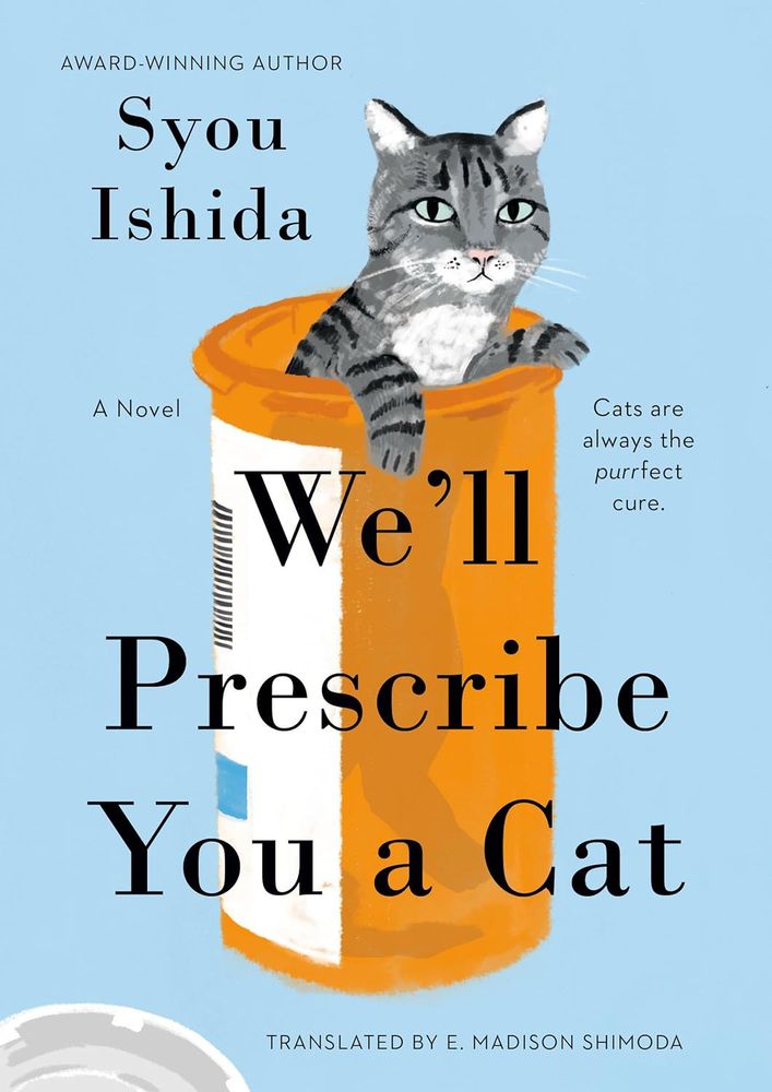 Book cover:

A light blue cover showing an illustration of a black and grey cat inside a plastic pill bottle

The copy reads:  AWARD-WINNING AUTHOR Syou Ishida

Cats are always the purrfect cure.

We'll Prescribe You a Cat


TRANSLATED BY E. MADISON SHIMODA