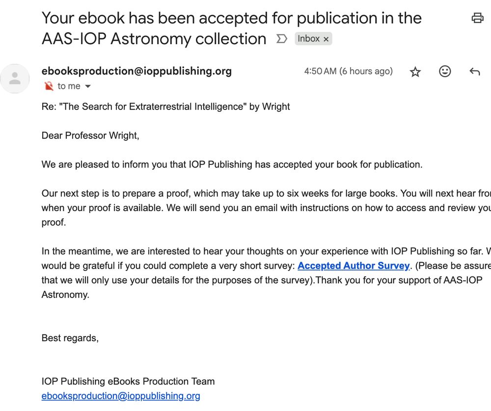 [Image of an email]:
Subject: Your ebook has been accepted for publication in the AAS-IOP Astronomy collection

from: ebooksproduction@ioppublishing.org 4:50 AM (6 hours ago)
to: me

Body:
Re: "The Search for Extraterrestrial Intelligence" by Wright

Dear Professor Wright,

We are pleased to inform you that IOP Publishing has accepted your book for publication.

Our next step is to prepare a proof, which may take up to six weeks for large books. You will next hear from us when your proof is available. We will send you an email with instructions on how to access and review your proof.

In the meantime, we are interested to hear your thoughts on your experience with IOP Publishing so far. We would be grateful if you could complete a very short survey: Accepted Author Survey. (Please be assured that we will only use your details for the purposes of the survey).Thank you for your support of AAS-IOP Astronomy.


Best regards,


IOP Publishing eBooks Production Team
ebooksproduction@ioppublishing.org