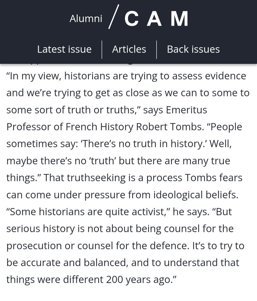 “In my view, historians are trying to assess evidence and we’re trying to get as close as we can to some to some sort of truth or truths,” says Emeritus Professor of French History Robert Tombs. “People sometimes say: ‘There’s no truth in history.’ Well, maybe there’s no ‘truth’ but there are many true things.” That truthseeking is a process Tombs fears can come under pressure from ideological beliefs. “Some historians are quite activist,” he says. “But serious history is not about being counsel for the prosecution or counsel for the defence. It’s to try to be accurate and balanced, and to understand that things were different 200 years ago.”
