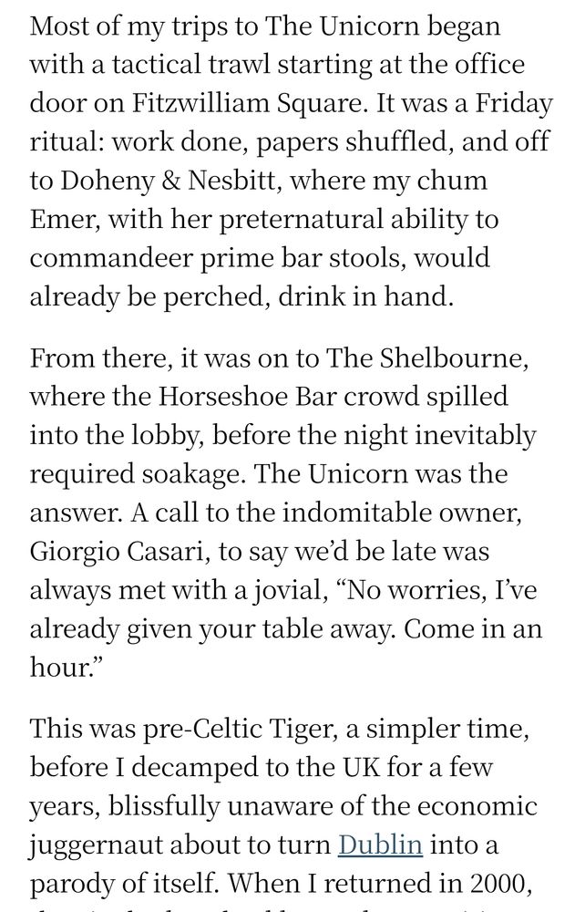 Snippet from an Irish Times restaurant review. 

Most of my trips to The Unicorn began with a tactical trawl starting at the office door on Fitzwilliam Square. It was a Friday ritual: work done, papers shuffled, and off to Doheny & Nesbitt, where my chum Emer, with her preternatural ability to commandeer prime bar stools, would already be perched, drink in hand.

From there, it was on to The Shelbourne, where the Horseshoe Bar crowd spilled into the lobby, before the night inevitably required soakage. The Unicorn was the answer. A call to the indomitable owner, Giorgio Casari, to say we’d be late was always met with a jovial, “No worries, I’ve already given your table away. Come in an hour.”

This was pre-Celtic Tiger, a simpler time, before I decamped to the UK for a few years, blissfully unaware of the economic juggernaut about to turn Dublin into a parody of itself.