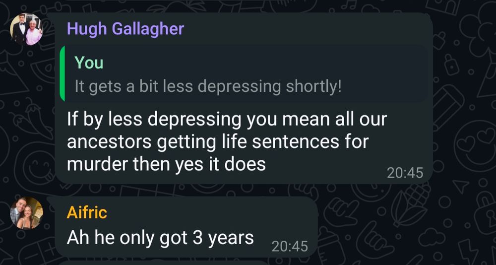 Snap from the family WhatsApp. I've said "it gets a bit depressing shortly!". My brother says "If by less depressing you mean all our ancestors getting life sentences for murder then yes it does". My sister replies "Ah he only got 3 years". 