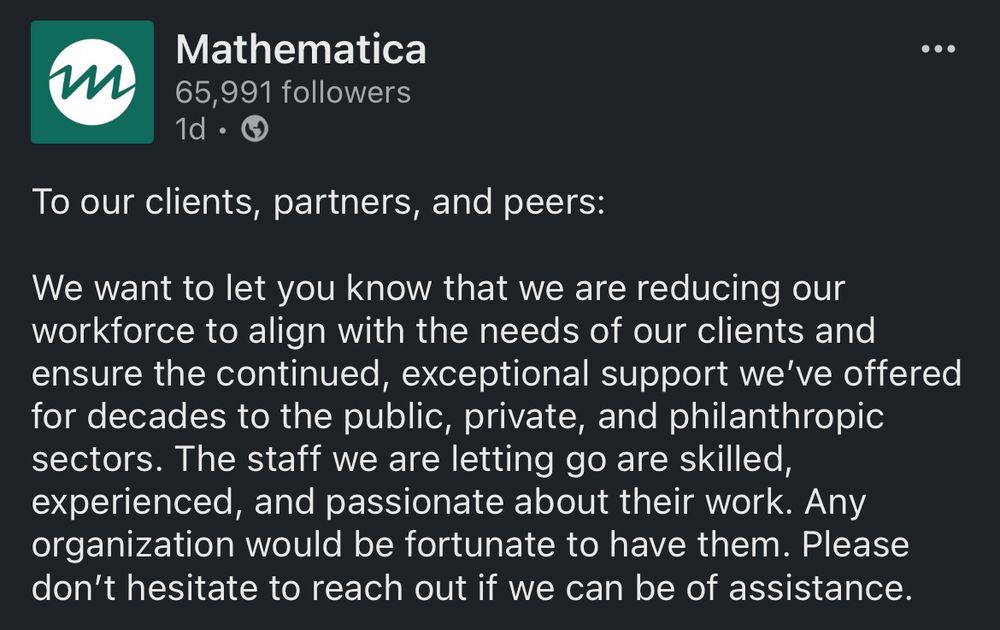 Mathematica
65,991 followers
1d •
• • •
To our clients, partners, and peers:
We want to let you know that we are reducing our workforce to align with the needs of our clients and ensure the continued, exceptional support we've offered for decades to the public, private, and philanthropic sectors. The staff we are letting go are skilled, experienced, and passionate about their work. Any organization would be fortunate to have them. Please don't hesitate to reach out if we can be of assistance.