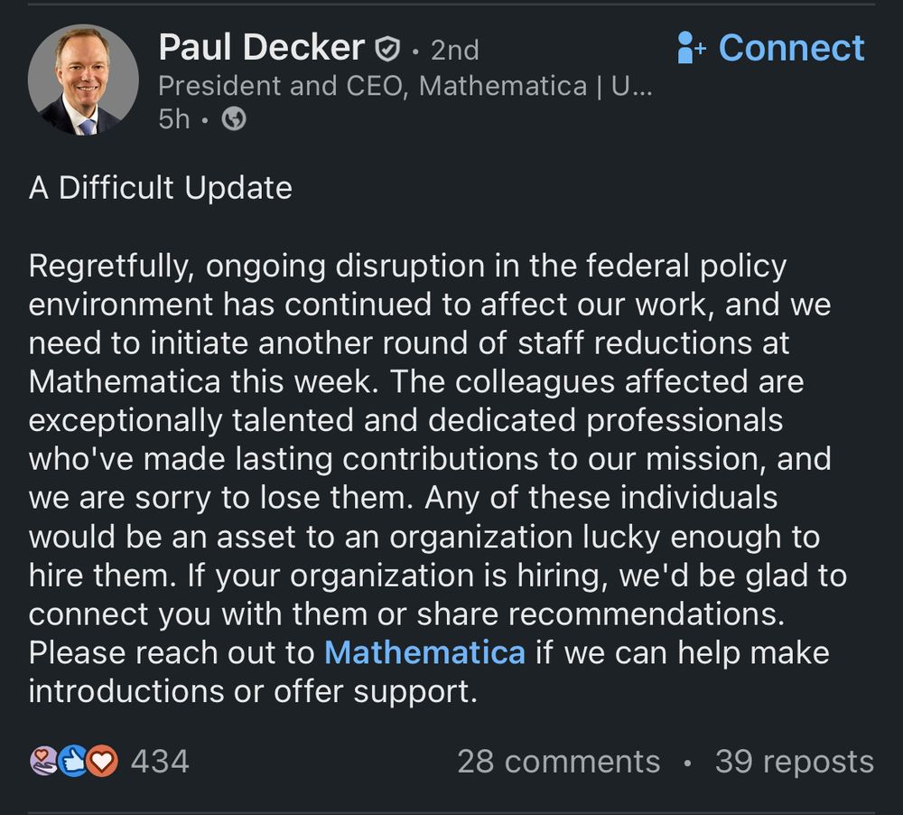LinkedIn post from Paul Decker (President and CEO, Mathematica) in late October 2025

A Difficult Update
Regretfully, ongoing disruption in the federal policy environment has continued to affect our work, and we need to initiate another round of staff reductions at Mathematica this week. The colleagues affected are exceptionally talented and dedicated professionals who've made lasting contributions to our mission, and we are sorry to lose them. Any of these individuals would be an asset to an organization lucky enough to hire them. If your organization is hiring, we'd be glad to connect you with them or share recommendations.
Please reach out to Mathematica if we can help make introductions or offer support.
