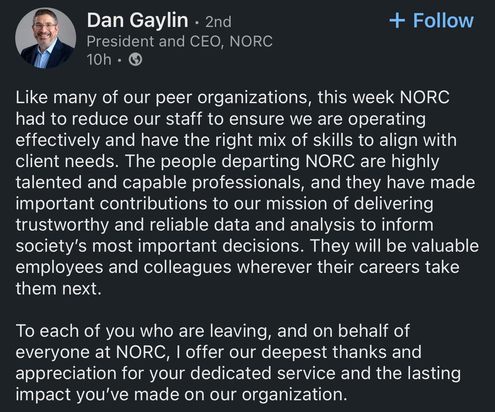 Dan Gaylin • 2nd
President and CEO, NORC
10h •
너
+ Follow
Like many of our peer organizations, this week NORC had to reduce our staff to ensure we are operating effectively and have the right mix of skills to align with client needs. The people departing NORC are highly talented and capable professionals, and they have made important contributions to our mission of delivering trustworthy and reliable data and analysis to inform society's most important decisions. They will be valuable employees and colleagues wherever their careers take them next.
To each of you who are leaving, and on behalf of everyone at NORC, I offer our deepest thanks and appreciation for your dedicated service and the lasting impact you've made on our organization.