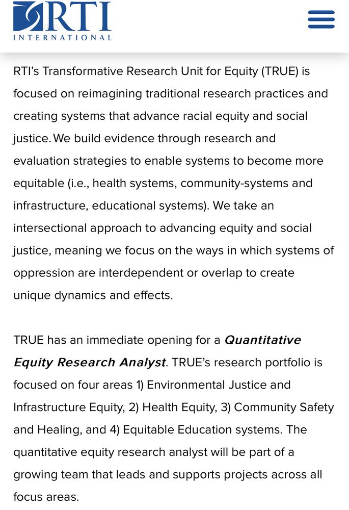 RTI’s Transformative Research Unit for Equity (TRUE) is focused on reimagining traditional research practices and creating systems that advance racial equity and social justice. We build evidence through research and evaluation strategies to enable systems to become more equitable (i.e., health systems, community-systems and infrastructure, educational systems). We take an intersectional approach to advancing equity and social justice, meaning we focus on the ways in which systems of oppression are interdependent or overlap to create unique dynamics and effects.
 
TRUE has an immediate opening for a Quantitative Equity Research Analyst. TRUE’s research portfolio is focused on four areas 1) Environmental Justice and Infrastructure Equity, 2) Health Equity, 3) Community Safety and Healing, and 4) Equitable Education systems. The quantitative equity research analyst will be part of a growing team that leads and supports projects across all focus areas.