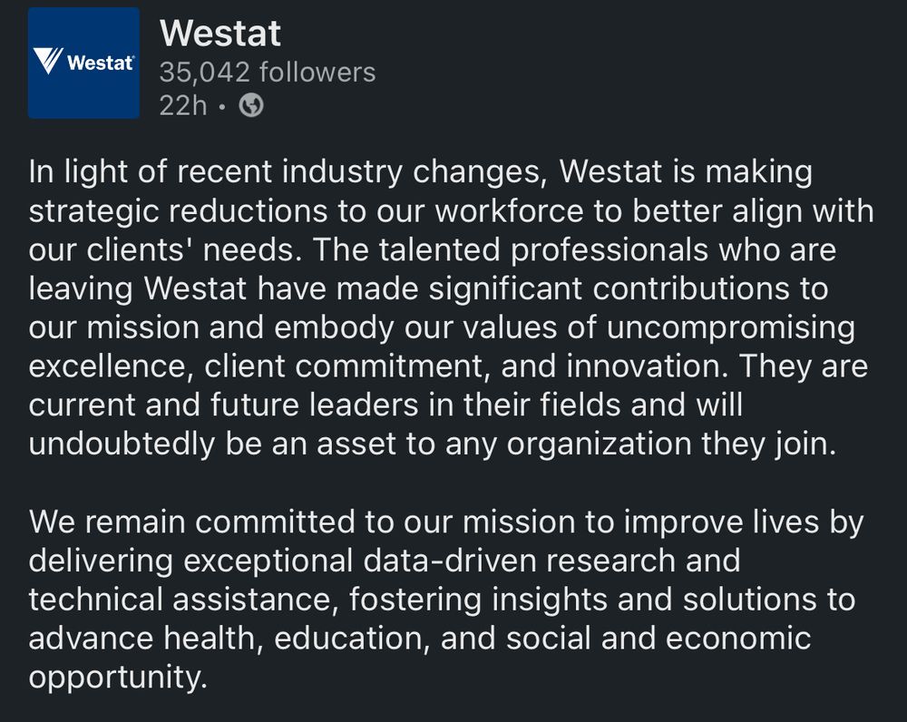// Westat
Westat
35,042 followers
22h •
In light of recent industry changes, Westat is making strategic reductions to our workforce to better align with our clients' needs. The talented professionals who are leaving Westat have made significant contributions to our mission and embody our values of uncompromising excellence, client commitment, and innovation. They are current and future leaders in their fields and will undoubtedly be an asset to any organization they join.
We remain committed to our mission to improve lives by delivering exceptional data-driven research and technical assistance, fostering insights and solutions to advance health, education, and social and economic opportunity.