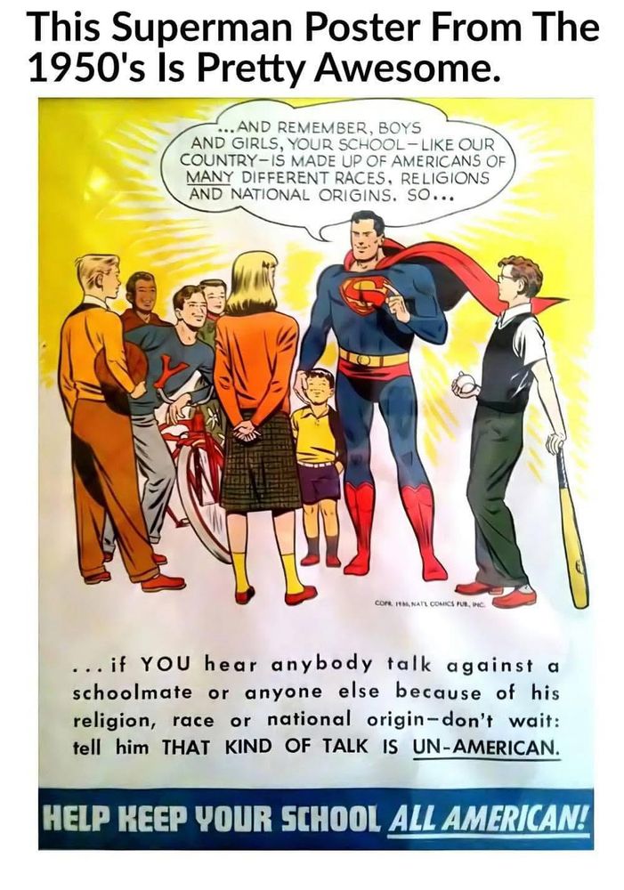This Superman Poster From The 1950's 
Is Pretty Awesome.
...AND REMEMBER, BOYS AND GIRLS, YOUR SCHOOL- LIKE OUR COUNTRY-IS MADE UP OF AMERICANS OF MANY DIFFERENT RACES, RELIGIONS AND NATIONAL ORIGINS. SO...
... if YOU hear anybody talk against a schoolmate or anyone else because of his religion, race or national origin-don't wait: tell him 
THAT KIND OF TALK IS UN-AMERICAN.

HELP KEEP YOUR SCHOOL ALL AMERICAN!