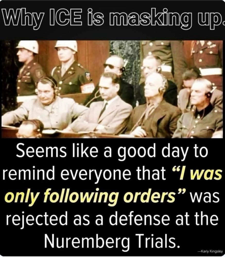 Why ICE is masking up?
Seems like a good day to remind everyone that "I was only following orders" was rejected as a defense at the Nuremberg Trials.
-Karly Kingsley