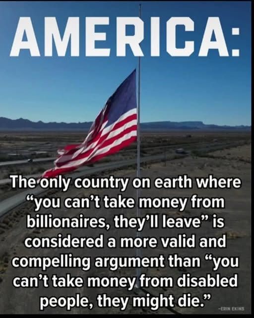 AMERICA:
The only country on earth where “you can't take money from billionaires, they'll leave" is considered a more valid and compelling argument than "you can't take money from disabled people, they might die."