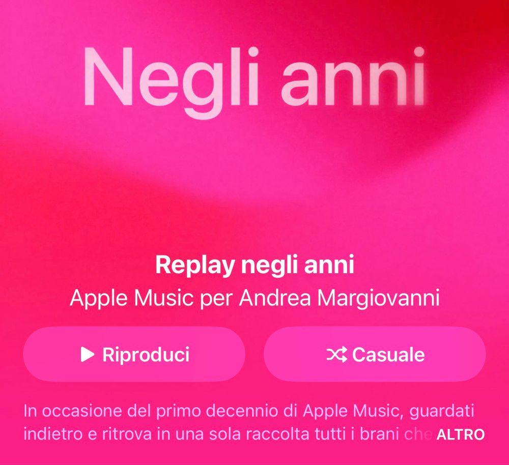 Immagine di uno schermo di Apple Music con sfondo rosa. In alto c’è il testo “Replay negli anni” seguito da “Apple Music per Andrea Margiovanni”. Sotto ci sono due pulsanti: uno con l’icona di riproduzione e la scritta “Riproduci” e l’altro con l’icona di riproduzione casuale e la scritta “Casuale”. In basso, un testo spiega che, in occasione del primo decennio di Apple Music, è possibile guardare indietro e ritrovare in una sola raccolta tutti i brani ascoltati.