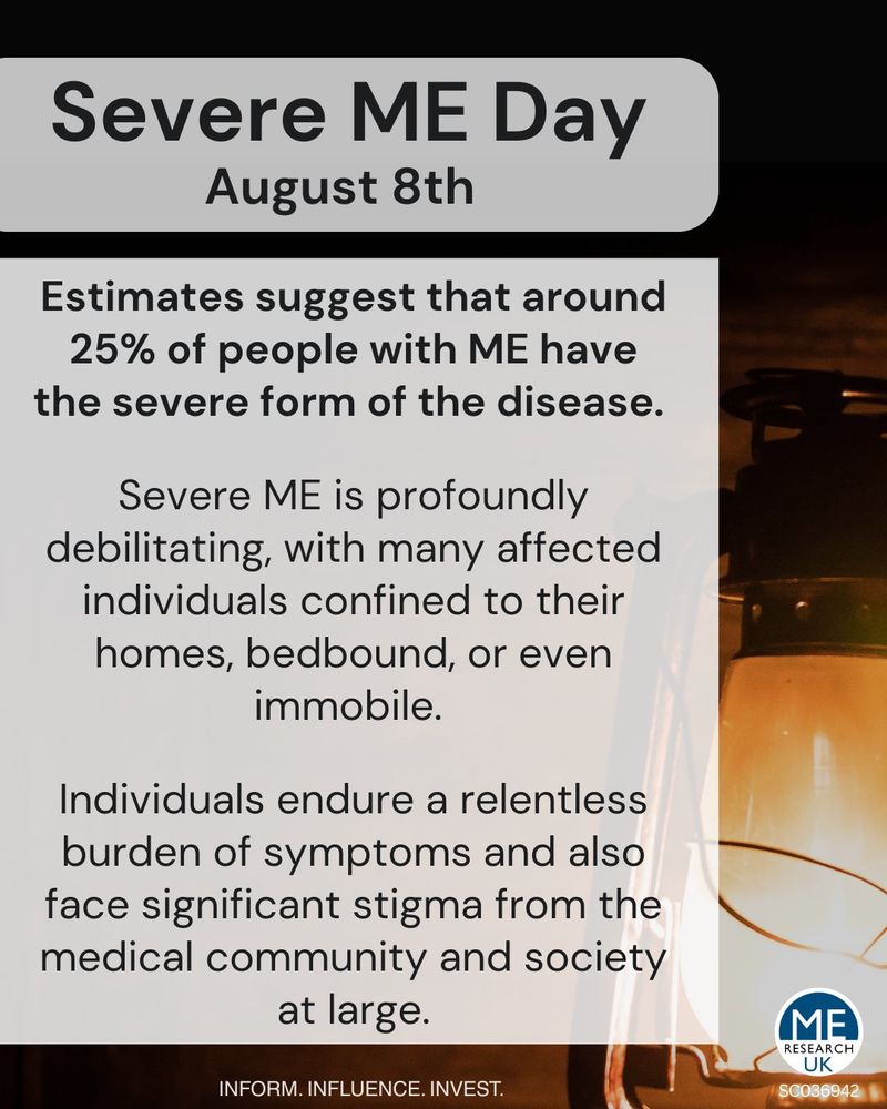 Severe ME Day August 8th 
Estimates suggest that around 25% of people with ME have the severe form of the disease. 
Severe ME is profoundly debilitating, with many affected individuals confined to their homes, bedbound, or even immobile. 
Individuals endure a relentless burden of symptoms and also face significant stigma from the medical community and society at large. 
INFORM. INFLUENCE. INVEST. 

111% 
i7 UK 

