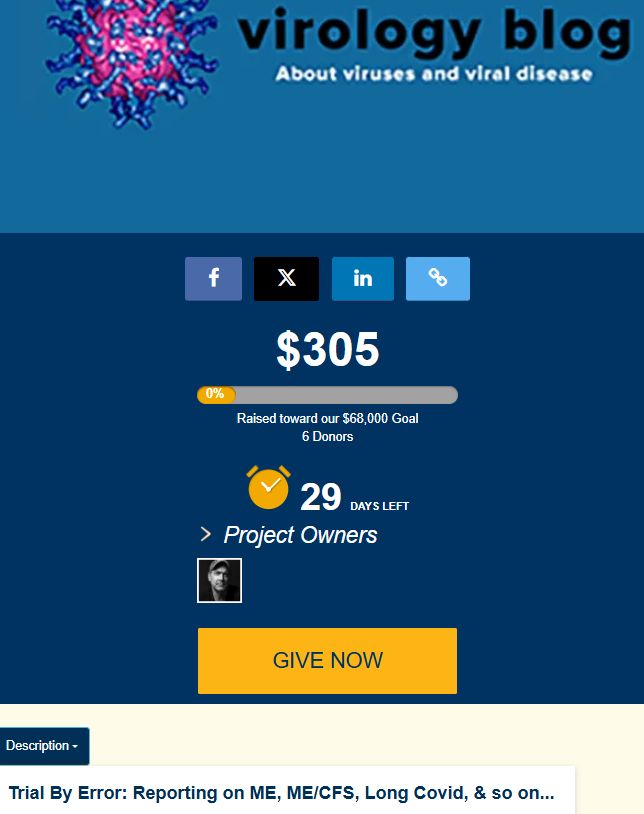 Logo for virology blog 
$305
0%
Raised toward our $68,000 Goal
6 Donors
 29 days left
Project ends on May 05, at 11:59 PM PDT
 Project Owners
Project Owner Image
Give Now
Trial By Error: Reporting on ME, ME/CFS, Long Covid, & so on...
