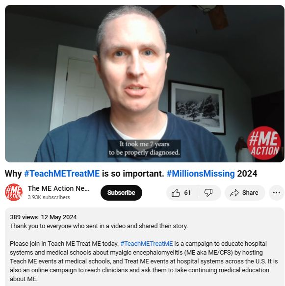 A still of the video where a man is saying "it took me 7 years to be properly diagnosed"

Text underneath:
Why #TeachMETreatME is so important. #MillionsMissing 2024

The ME Action Network
3.93K subscribers

Subscribe

61


Share

389 views  12 May 2024
Thank you to everyone who sent in a video and shared their story.  

Please join in Teach ME Treat ME today. #TeachMETreatME is a campaign to educate hospital systems and medical schools about myalgic encephalomyelitis (ME aka ME/CFS) by hosting Teach ME events at medical schools, and Treat ME events at hospital systems across the U.S. It is also an online campaign to reach clinicians and ask them to take continuing medical education about ME.
