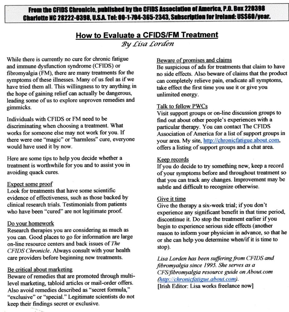 From the CFIDS Chronicle, published by the CFIDS Association of America, P.O. Box 220398 Charlotte NC 28222-0398, U.S.A. Tel: 00-1-704-365-2343, Subscription for Ireland: US$60/year.
How to Evaluate a CFIDS/FM Treatment
By Lisa Lorden
While there is currently no cure for chronic fatigue and immune dysfunction syndrome (CFIDS) or fibromyalgia (FM), there are many treatments for the symptoms of these illnesses. Many of us feel as if we have tried them all. This willingness to try anything in the hope of gaining relief can actually be dangerous, leading some of us to explore unproven remedies and gimmicks.
Individuals with CFIDS or FM need to be
discriminating when choosing a treatment. What works for someone else may not work for you. If there were one "magic" or "harmless” cure, everyone would have used it by now.
Here are some tips to help you decide whether a treatment is worthwhile for you and to assist you in avoiding quack cures.
Expect some proof
Look for treatments that have some scientific evidence of effectiveness, such as those backed by clinical research trials. Testimonials from patients who have been "cured" are not legitimate proof.
Do your homework
Research therapies you are considering as much as you can. Good places to go for information are large on-line resource centers and back issues of The CFIDS Chronicle. Always consult with your health care providers before beginning new treatments.
Be critical about marketing
Beware of remedies that are promoted through multi- level marketing, tabloid articles or mail-order offers. Also avoid remedies described as "secret formula," "exclusive" or "special." Legitimate scientists do not keep their findings secret or exclusive.
Beware of promises and claims
Be suspicious of ads for treatments that claim to have no side effects. Also beware of claims that the product can completely relieve pain, eradicate all symptoms, take effect the first time you use it or give you unlimited energy.
Talk to fellow PWCs
Visit …