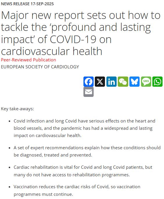 News Release 17-Sep-2025
Major new report sets out how to tackle the ‘profound and lasting impact’ of COVID-19 on cardiovascular health
Peer-Reviewed Publication
European Society of Cardiology

FacebookXLinkedInWeChatBlueskyMessageWhatsAppEmail
Key take-aways: 

Covid infection and long Covid have serious effects on the heart and blood vessels, and the pandemic has had a widespread and lasting impact on cardiovascular health. 

A set of expert recommendations explain how these conditions should be diagnosed, treated and prevented. 

Cardiac rehabilitation is vital for Covid and long Covid patients, but many do not have access to rehabilitation programmes. 

Vaccination reduces the cardiac risks of Covid, so vaccination programmes must continue. 
