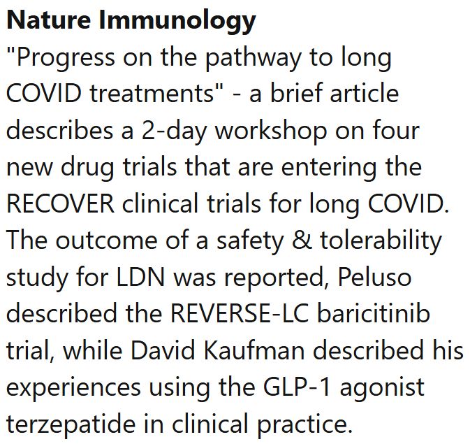 Nature Immunology
"Progress on the pathway to long COVID treatments" - a brief article describes a 2-day workshop on four new drug trials that are entering the RECOVER clinical trials for long COVID. The outcome of a safety & tolerability study for LDN was reported, Peluso described the REVERSE-LC baricitinib trial, while David Kaufman described his experiences using the GLP-1 agonist terzepatide in clinical practice.