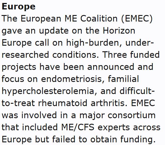 Europe
The European ME Coalition (EMEC) gave an update on the Horizon Europe call on high-burden, under-researched conditions. Three funded projects have been announced and focus on endometriosis, familial hypercholesterolemia, and difficult-to-treat rheumatoid arthritis. EMEC was involved in a major consortium that included ME/CFS experts across Europe but failed to obtain funding.