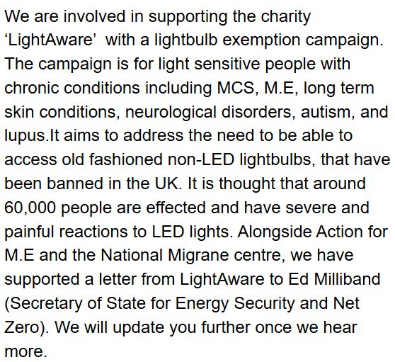 We are involved in supporting the charity ‘LightAware’  with a lightbulb exemption campaign. The campaign is for light sensitive people with chronic conditions including MCS, M.E, long term skin conditions, neurological disorders, autism, and lupus.It aims to address the need to be able to access old fashioned non-LED lightbulbs, that have been banned in the UK. It is thought that around 60,000 people are effected and have severe and painful reactions to LED lights. Alongside Action for M.E and the National Migrane centre, we have supported a letter from LightAware to Ed Milliband (Secretary of State for Energy Security and Net Zero). We will update you further once we hear more. 