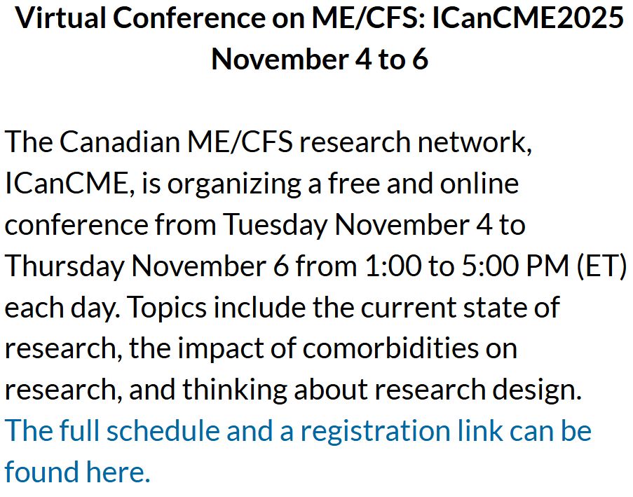 Virtual Conference on ME/CFS: ICanCME2025 November 4 to 6

The Canadian ME/CFS research network, ICanCME, is organizing a free and online conference from Tuesday November 4 to Thursday November 6 from 1:00 to 5:00 PM (ET) each day. Topics include the current state of research, the impact of comorbidities on research, and thinking about research design. The full schedule and a registration link can be found here. 