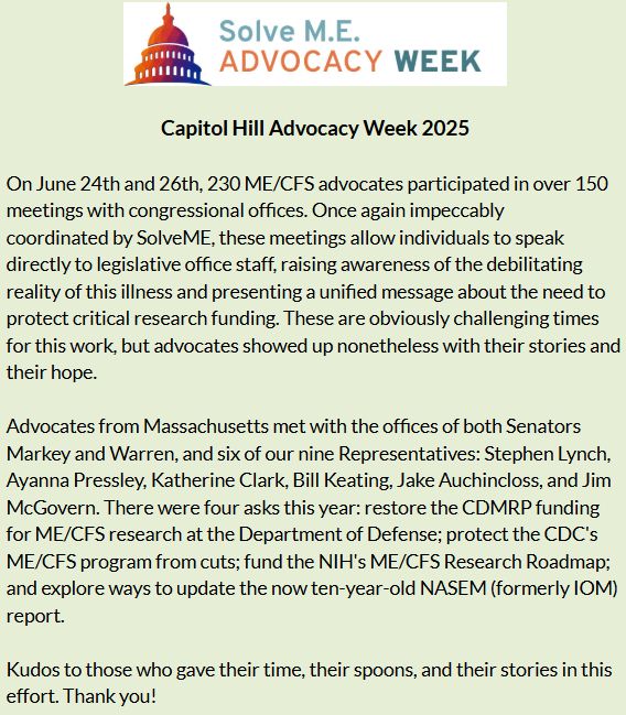 Capitol Hill Advocacy Week 2025

On June 24th and 26th, 230 ME/CFS advocates participated in over 150 meetings with congressional offices. Once again impeccably coordinated by SolveME, these meetings allow individuals to speak directly to legislative office staff, raising awareness of the debilitating reality of this illness and presenting a unified message about the need to protect critical research funding. These are obviously challenging times for this work, but advocates showed up nonetheless with their stories and their hope.

 

Advocates from Massachusetts met with the offices of both Senators Markey and Warren, and six of our nine Representatives: Stephen Lynch, Ayanna Pressley, Katherine Clark, Bill Keating, Jake Auchincloss, and Jim McGovern. There were four asks this year: restore the CDMRP funding for ME/CFS research at the Department of Defense; protect the CDC's ME/CFS program from cuts; fund the NIH's ME/CFS Research Roadmap; and explore ways to update the now ten-year-old NASEM (formerly IOM) report.

 

Kudos to those who gave their time, their spoons, and their stories in this effort. Thank you!