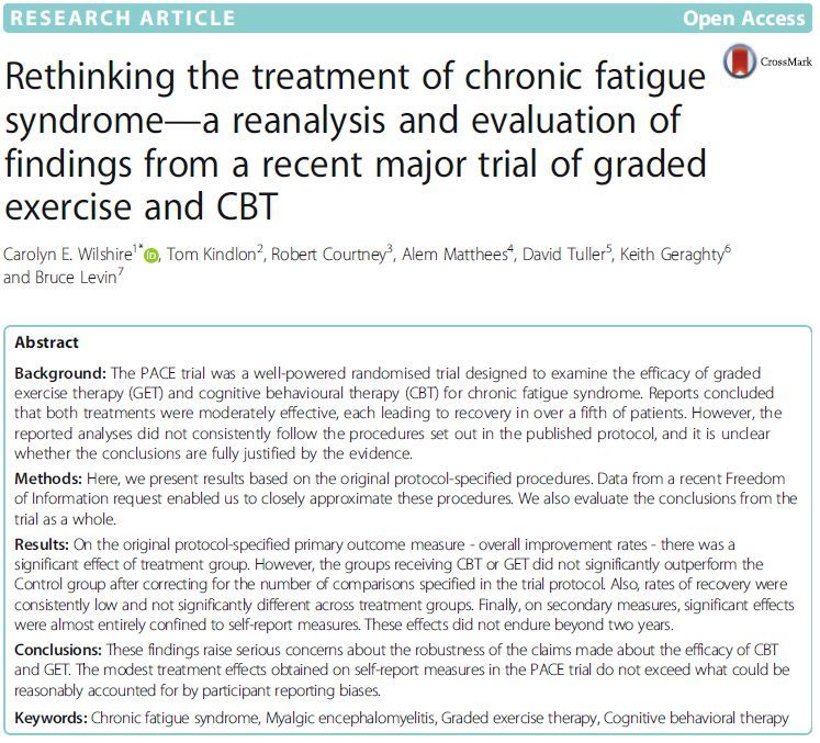 R E S E A R C H A R T I C L E Open Access
Rethinking the treatment of chronic fatigue
syndrome—a reanalysis and evaluation of
findings from a recent major trial of graded
exercise and CBT
Carolyn E. Wilshire 1* , Tom Kindlon2 , Robert Courtney3 , Alem Matthees 4
, David Tuller 5
, Keith Geraghty 6
and Bruce Levin 7
Abstract
Background: The PACE trial was a well-powered randomised trial designed to examine the efficacy of graded
exercise therapy (GET) and cognitive behavioural therapy (CBT) for chronic fatigue syndrome. Reports concluded
that both treatments were moderately effective, each leading to recovery in over a fifth of patients. However, the
reported analyses did not consistently follow the procedures set out in the published protocol, and it is unclear
whether the conclusions are fully justified by the evidence.
Methods: Here, we present results based on the original protocol-specified procedures. Data from a recent Freedom
of Information request enabled us to closely approximate these procedures. We also evaluate the conclusions from the
trial as a whole.
Results: On the original protocol-specified primary outcome measure - overall improvement rates - there was a
significant effect of treatment group. However, the groups receiving CBT or GET did not significantly outperform the
Control group after correcting for the number of comparisons specified in the trial protocol. Also, rates of recovery were
consistently low and not significantly different across treatment groups. Finally, on secondary measures, significant effects
were almost entirely confined to self-report measures. These effects did not endure beyond two years.
Conclusions: These findings raise serious concerns about the robustness of the claims made about the efficacy of CBT
and GET. The modest treatment effects obtained on self-report measures in the PACE trial do not exceed what could be
reasonably accounted for by participant reporting biases.
Keywords: Chronic fatigue syndrome, Myalgic ence…