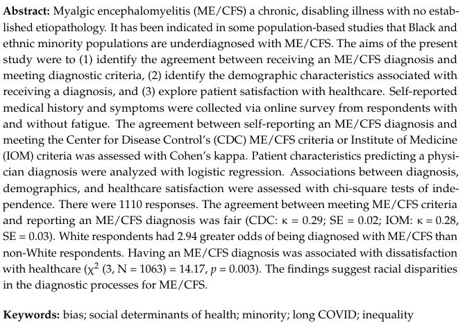 Abstract
Myalgic encephalomyelitis (ME/CFS) a chronic, disabling illness with no established etiopathology. It has been indicated in some population-based studies that Black and ethnic minority populations are underdiagnosed with ME/CFS. The aims of the present study were to (1) identify the agreement between receiving an ME/CFS diagnosis and meeting diagnostic criteria, (2) identify the demographic characteristics associated with receiving a diagnosis, and (3) explore patient satisfaction with healthcare. Self-reported medical history and symptoms were collected via online survey from respondents with and without fatigue. The agreement between self-reporting an ME/CFS diagnosis and meeting the Center for Disease Control’s (CDC) ME/CFS criteria or Institute of Medicine (IOM) criteria was assessed with Cohen’s kappa. Patient characteristics predicting a physician diagnosis were analyzed with logistic regression. Associations between diagnosis, demographics, and healthcare satisfaction were assessed with chi-square tests of independence. There were 1110 responses. The agreement between meeting ME/CFS criteria and reporting an ME/CFS diagnosis was fair (CDC: κ = 0.29; SE = 0.02; IOM: κ = 0.28, SE = 0.03). White respondents had 2.94 greater odds of being diagnosed with ME/CFS than non-White respondents. Having an ME/CFS diagnosis was associated with dissatisfaction with healthcare (χ2 (3, N = 1063) = 14.17, p = 0.003). The findings suggest racial disparities in the diagnostic processes for ME/CFS.
Keywords: bias; social determinants of health; minority; long COVID; inequality