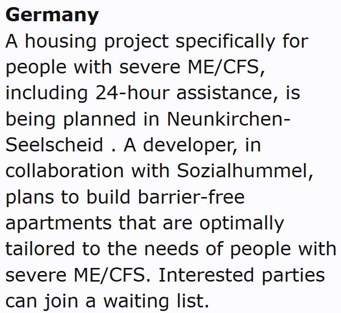 Germany
A housing project specifically for people with severe ME/CFS, including 24-hour assistance, is being planned in Neunkirchen-Seelscheid . A developer, in collaboration with Sozialhummel, plans to build barrier-free apartments that are optimally tailored to the needs of people with severe ME/CFS. Interested parties can join a waiting list.