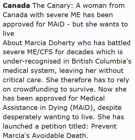 Canada The Canary: A woman from Canada with severe ME has been approved for MAiD - but she wants to live
About Marcia Doherty who has battled severe ME/CFS for decades which is under-recognised in British Columbia's medical system, leaving her without critical care. She therefore has to rely on crowdfunding to survive. Now she has been approved for Medical Assistance in Dying (MAiD), despite desperately wanting to live. She has launched a petition titled: Prevent Marcia's Avoidable Death.