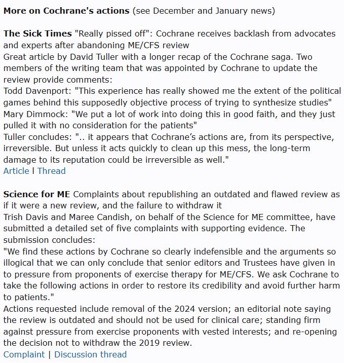More on Cochrane's actions (see December and January news)

The Sick Times "Really pissed off": Cochrane receives backlash from advocates and experts after abandoning ME/CFS review
Great article by David Tuller with a longer recap of the Cochrane saga. Two members of the writing team that was appointed by Cochrane to update the review provide comments:
Todd Davenport: "This experience has really showed me the extent of the political games behind this supposedly objective process of trying to synthesize studies"
Mary Dimmock: "We put a lot of work into doing this in good faith, and they just pulled it with no consideration for the patients"
Tuller concludes: ".. it appears that Cochrane’s actions are, from its perspective, irreversible. But unless it acts quickly to clean up this mess, the long-term damage to its reputation could be irreversible as well."
Article l Thread

Science for ME Complaints about republishing an outdated and flawed review as if it were a new review, and the failure to withdraw it
Trish Davis and Maree Candish, on behalf of the Science for ME committee, have submitted a detailed set of five complaints with supporting evidence. The submission concludes:
"We find these actions by Cochrane so clearly indefensible and the arguments so illogical that we can only conclude that senior editors and Trustees have given in to pressure from proponents of exercise therapy for ME/CFS. We ask Cochrane to take the following actions in order to restore its credibility and avoid further harm to patients."
Actions requested include removal of the 2024 version; an editorial note saying the review is outdated and should not be used for clinical care; standing firm against pressure from exercise proponents with vested interests; and re-opening the decision not to withdraw the 2019 review.
Complaint | Discussion thread