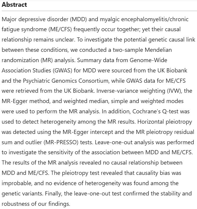 Abstract
Major depressive disorder (MDD) and myalgic encephalomyelitis/chronic fatigue syndrome (ME/CFS) frequently occur together; yet their causal relationship remains unclear. To investigate the potential genetic causal link between these conditions, we conducted a two-sample Mendelian randomization (MR) analysis. Summary data from Genome-Wide Association Studies (GWAS) for MDD were sourced from the UK Biobank and the Psychiatric Genomics Consortium, while GWAS data for ME/CFS were retrieved from the UK Biobank. Inverse-variance weighting (IVW), the MR-Egger method, and weighted median, simple and weighted modes were used to perform the MR analysis. In addition, Cochrane’s Q-test was used to detect heterogeneity among the MR results. Horizontal pleiotropy was detected using the MR-Egger intercept and the MR pleiotropy residual sum and outlier (MR-PRESSO) tests. Leave-one-out analysis was performed to investigate the sensitivity of the association between MDD and ME/CFS. The results of the MR analysis revealed no causal relationship between MDD and ME/CFS. The pleiotropy test revealed that causality bias was improbable, and no evidence of heterogeneity was found among the genetic variants. Finally, the leave-one-out test confirmed the stability and robustness of our findings.