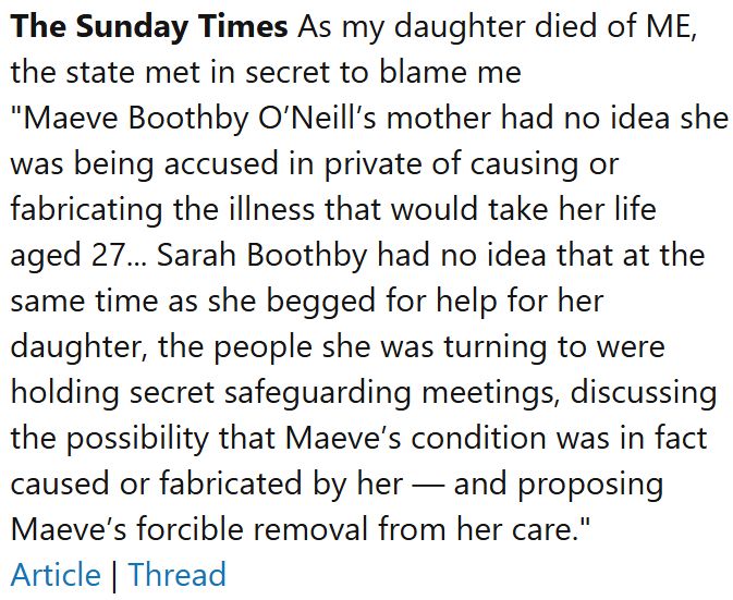 The Sunday Times As my daughter died of ME, the state met in secret to blame me
"Maeve Boothby O’Neill’s mother had no idea she was being accused in private of causing or fabricating the illness that would take her life aged 27... Sarah Boothby had no idea that at the same time as she begged for help for her daughter, the people she was turning to were holding secret safeguarding meetings, discussing the possibility that Maeve’s condition was in fact caused or fabricated by her — and proposing Maeve’s forcible removal from her care."
Article | Thread
