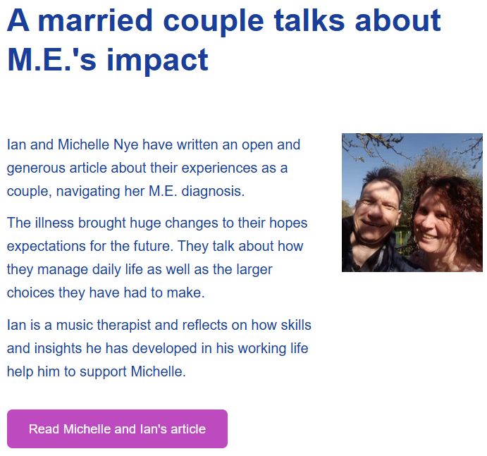 A married couple talks about M.E.'s impact Ian and Michelle Nye have written an open and generous article about their experiences as a couple, navigating her M.E. diagnosis. The illness brought huge changes to their hopes expectations for the future. They talk about how they manage daily life as well as the larger choices they have had to make. Ian is a music therapist and reflects on how skills and insights he has developed in his working life help him to support Michelle. Read Michelle and Ian's article
