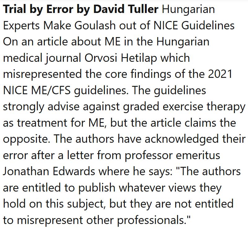Trial by Error by David Tuller Hungarian Experts Make Goulash out of NICE Guidelines On an article about ME in the Hungarian medical journal Orvosi Hetilap which misrepresented the core findings of the 2021 NICE ME/CFS guidelines. The guidelines strongly advise against graded exercise therapy as treatment for ME, but the article claims the opposite. The authors have acknowledged their error after a letter from professor emeritus Jonathan Edwards where he says: 