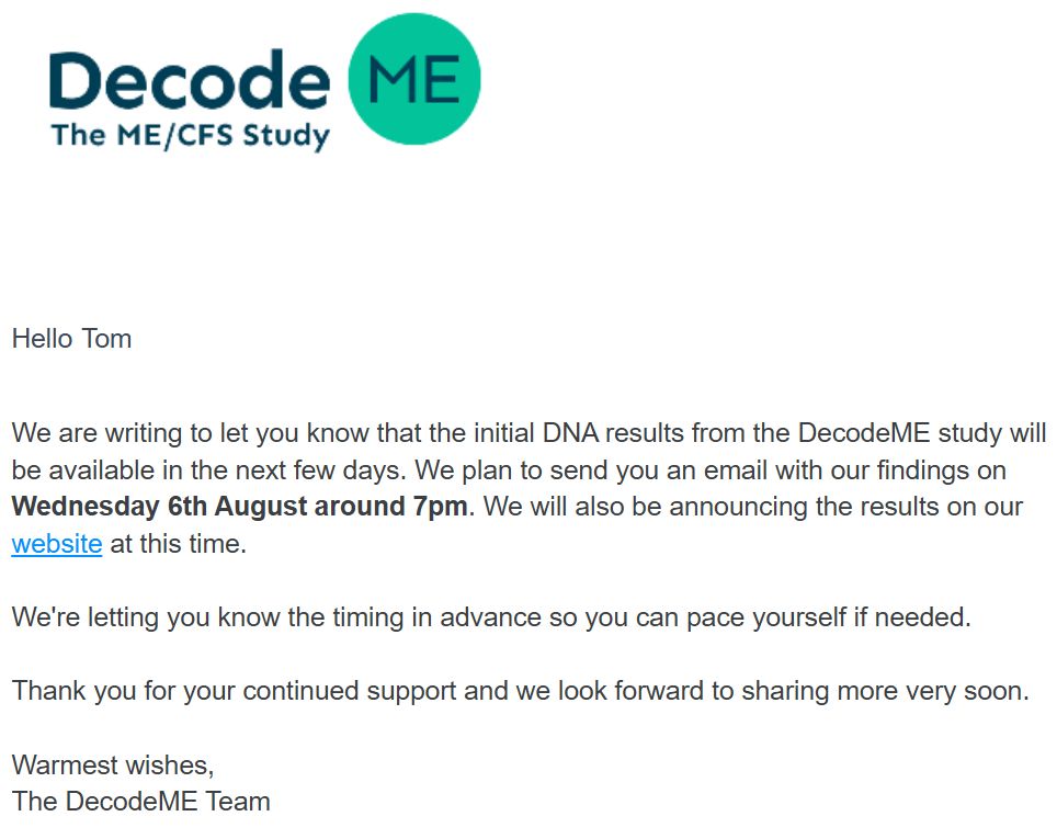 DecodeME Logo

Hello Tom

We are writing to let you know that the initial DNA results from the DecodeME study will be available in the next few days. We plan to send you an email with our findings on Wednesday 6th August around 7pm. We will also be announcing the results on our website at this time.
 

We're letting you know the timing in advance so you can pace yourself if needed. 


Thank you for your continued support and we look forward to sharing more very soon. 

 
Warmest wishes,
The DecodeME Team
