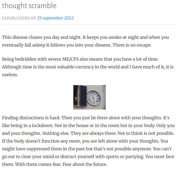 thought scramble
Gepubliceerd op 25 september 2022
This disease chases you day and night. It keeps you awake at night and when you eventually fall asleep it follows you into your dreams. There is no escape.  

Being bedridden with severe ME/CFS also means that you have a lot of time. Although time is the most valuable currency in the world and I have much of it, it is useless. 


Finding distractions is hard. Then you just lie there alone with your thoughts. It’s like being in a lockdown. Not in the house or in the room but in your body. Only you and your thoughts. Nothing else. They are always there. Not to think is not possible. If the body doesn’t function any more, you are left alone with your thoughts. You might have suppressed them in the past but that’s not possible anymore. You can’t go out to clear your mind or distract yourself with sports or partying. You must face them. With them comes fear. Fear about the future. 