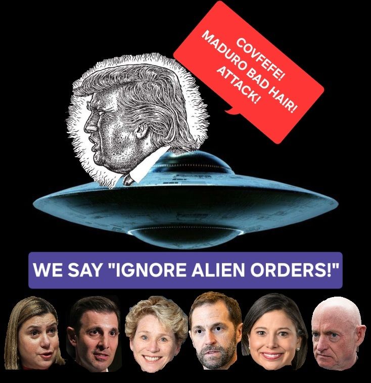 Shown below a UFO with the head of The Orange Turd Melon as drawn by R. Crumb, urging Covfefe! Maduro Bad Hair! Attack! lawmakers Senators Elissa Slotkin, a former CIA analyst and Iraq war veteran, Mark Kelly, a former astronaut and Navy veteran, Representatives Jason Crow, Maggie Goodlander, Chris Deluzio and Chrissy Houlahan all urge US military personnel to ignore illegal orders
We Say, "Ignore Alien Orders!"