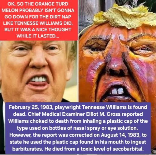 Photo on the left of The Orange Turd Melon awkwardly almost biting his tongue

OK, SO HE'S PROBABLY NOT GONNA KICK THE BUCKET EXACTLY LIKE TENNESSE WILLIAMS DID,
BUT IT WAS A NICE THOUGHT WHILE IT LASTED...

Photo on the right of a pumpkin effigy

February 25, 1983, playwright Tennesse Williams was found dead in New York City. Chief Medical Examiner Elliot M. Gross reported that Williams had choked to death from inhaling the plastic cap of the type used on bottles of nasal spray or eye solution. 
However, the report was corrected on August 14, 1983, to state that Williams had been using the plastic cap found in his mouth to ingest barbiturates and actually died from a toxic level of secobarbital.