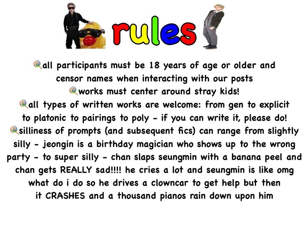 -all participants must be 18 years of age or older and censor names when interacting with our posts
-works must center around stray kids!
-all types of written works are welcome: from gen to explicit to platonic to pairings to poly - if you can write it, please do!
-silliness of prompts (and subsequent fics) can range from slightly silly - jeongin is a birthday magician who shows up to the wrong party - to super silly - chan slaps seungmin with a banana peel and chan gets REALLY sad!!!! he cries a lot and seungmin is like omg what do i do so he drives a clowncar to get help but then it CRASHES and a thousand pianos rain down upon him