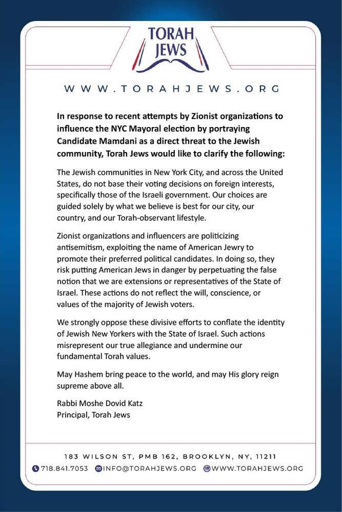 "WWW. TORAHJEWS.ORG

In response to recent attempts by Zionist organizations to influence the NYC Mayoral election by portraying
Candidate Mamdani as a direct threat to the Jewish community, Torah Jews would like to clarify the following:
The Jewish communities in New York City, and across the United States, do not base their voting decisions on foreign interests, specifically those of the Israeli government. Our choices are guided solely by what we believe is best for our city, our country, and our Torah-observant lifestyle.
Zionist organizations and influencers are politicizing antisemitism, exploiting the name of American Jewry to promote their preferred political candidates. In doing so, they risk putting American Jews in danger by perpetuating the false notion that we are extensions or representatives of the State of Israel. These actions do not reflect the will, conscience, or values of the majority of Jewish voters.
We strongly oppose these divisive efforts to conflate the identity of Jewish New Yorkers with the State of Israel. Such actions misrepresent our true allegiance and undermine our fundamental Torah values.
May Hashem bring peace to the world, and may His glory reign supreme above all.
Rabbi Moshe Dovid Katz
Principal, Torah Jews"