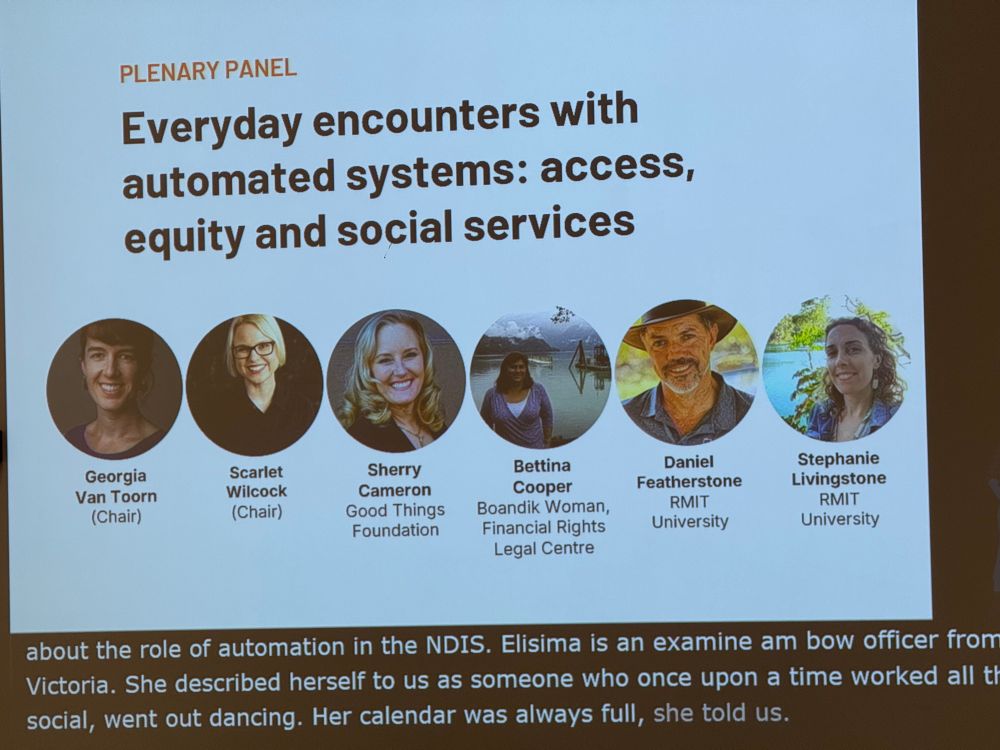 Photo of panel slide:

PLENARY PANEL
Everyday encounters with automated systems: access, equity and social services
Georgia Van Toorn (Chair)
Scarlet Wilcock (Chair)
Sherry Cameron, Good Things Foundation
Bettina Cooper, Boandik Woman, Financial Rights
Legal Centre
Daniel Featherstone, RMIT University
Stephanie Livingstone, RMIT University