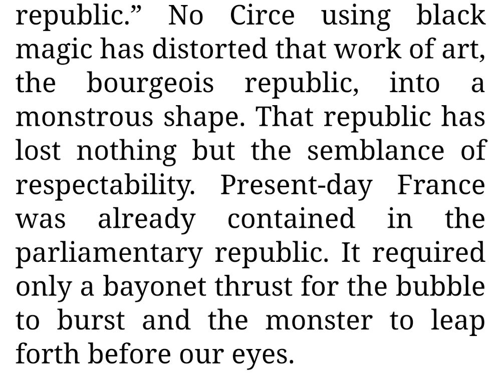 No Circe using black magic has distorted that work of art, the bourgeois republic, into a monstrous shape. That republic has lost nothing but the semblance of respectability. Present-day France was already contained in the parliamentary republic. It required only a bayonet thrust for the bubble to burst and the monster to leap forth before our eyes.