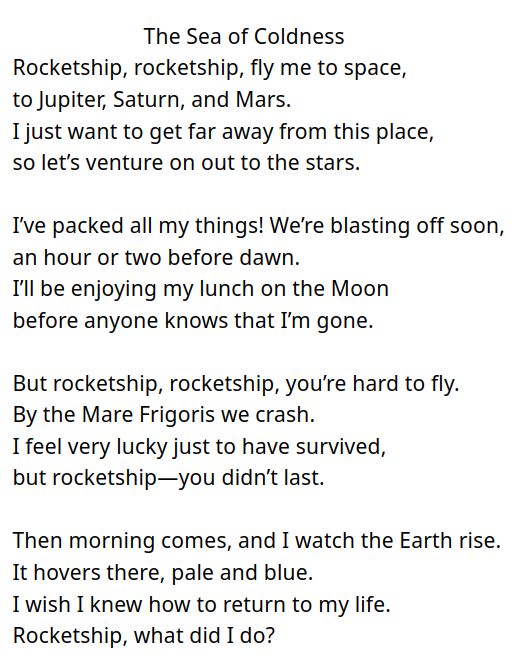 The Sea of Coldness

Rocketship, rocketship, fly me to space,
to Jupiter, Saturn, and Mars. 
I just want to get far away from this place,
so let’s venture on out to the stars.

I’ve packed all my things! We’re blasting off soon,
an hour or two before dawn.
I’ll be enjoying my lunch on the Moon
before anyone knows that I’m gone.

But rocketship, rocketship, you’re hard to fly.
By the mare frigoris we crash.
I feel very lucky just to have survived,
but rocketship—you didn’t last.

Then morning comes, and I watch the Earth rise.
It hovers there, pale and blue. 
I wish I knew how to return to my life.
Rocketship, what did I do?