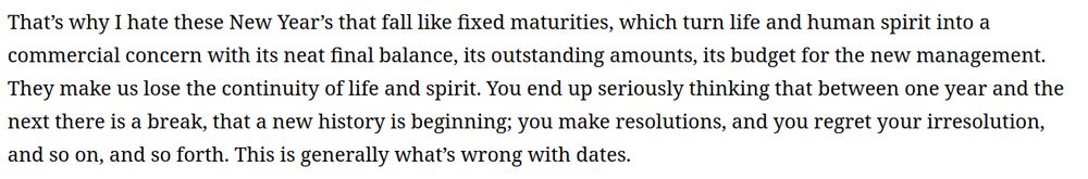That’s why I hate these New Year’s that fall like fixed maturities, which turn life and human spirit into a commercial concern with its neat final balance, its outstanding amounts, its budget for the new management. They make us lose the continuity of life and spirit. You end up seriously thinking that between one year and the next there is a break, that a new history is beginning; you make resolutions, and you regret your irresolution, and so on, and so forth. This is generally what’s wrong with dates.