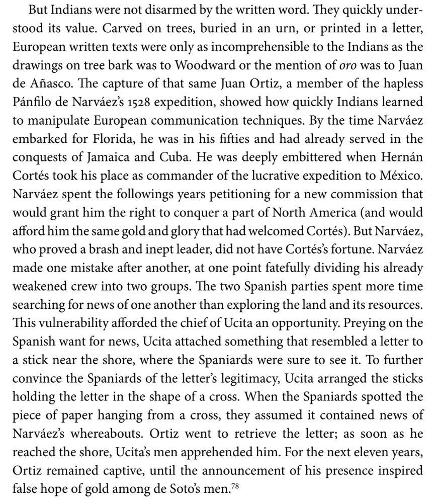 But Indians were not disarmed by the written word. They quickly under- stood its value. Carved on trees, buried in an urn, or printed in a letter, European written texts were only as incomprehensible to the Indians as the drawings on tree bark was to Woodward or the mention of oro was to Juan de Añasco. The capture of that same Juan Ortiz, a member of the hapless Pánfilo de Narváez's 1528 expedition, showed how quickly Indians learned to manipulate European communication techniques. By the time Narváez embarked for Florida, he was in his fifties and had already served in the conquests of Jamaica and Cuba. He was deeply embittered when Hernán Cortés took his place as commander of the lucrative expedition to México. Narváez spent the followings years petitioning for a new commission that would grant him the right to conquer a part of North America (and would afford him the same gold and glory that had welcomed Cortés). But Narváez, who proved a brash and inept leader, did not have Cortés's fortune. Narváez made one mistake after another, at one point fatefully dividing his already weakened crew into two groups. The two Spanish parties spent more time searching for news of one another than exploring the land and its resources. This vulnerability afforded the chief of Ucita an opportunity. Preying on the Spanish want for news, Ucita attached something that resembled a letter to a stick near the shore, where the Spaniards were sure to see it. To further convince the Spaniards of the letter's legitimacy, Ucita arranged the sticks holding the letter in the shape of a cross. When the Spaniards spotted the piece of paper hanging from a cross, they assumed it contained news of Narváez's whereabouts. Ortiz went to retrieve the letter; as soon as he reached the shore, Ucita's men apprehended him. For the next eleven years, Ortiz remained captive, until the announcement of his presence inspired false hope of gold among de Soto's men.78