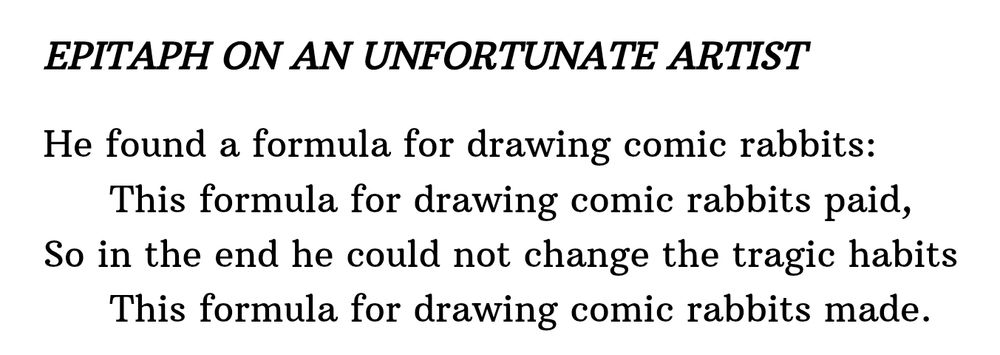 EPITAPH ON AN UNFORTUNATE ARTIST

He found a formula for drawing comic rabbits:
This formula for drawing comic rabbits paid,
So in the end he could not change the tragic habits
This formula for drawing comic rabbits made.