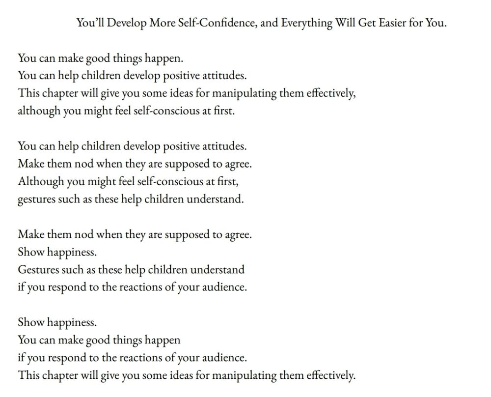 You’ll Develop More Self-Confidence, and Everything Will Get Easier for You.
You can make good things happen.
You can help children develop positive attitudes. 
This chapter will give you some ideas for manipulating them effectively,
although you might feel self-conscious at first.
You can help children develop positive attitudes.
Make them nod when they are supposed to agree.
Although you might feel self-conscious at first,
gestures such as these help children understand.
Make them nod when they are supposed to agree.
Show happiness.
Gestures such as these help children understand
if you respond to the reactions of your audience.
Show happiness.
You can make good things happen
if you respond to the reactions of your audience.
This chapter will give you some ideas for manipulating them effectively