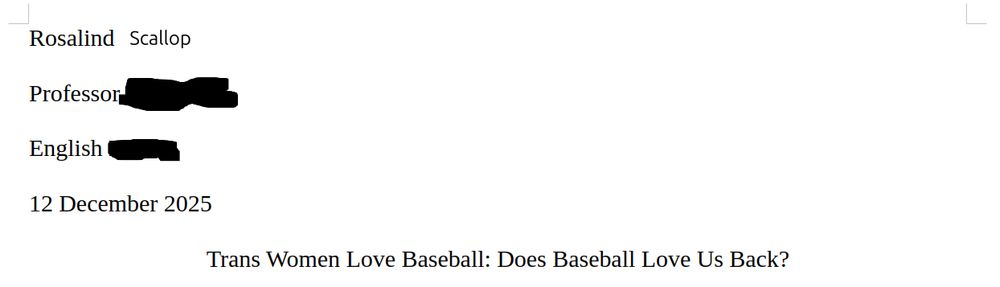 MLA paper header. The word "Scallop" is crudely photoshopped in, as are the erasures indicated by [brackets]

Rosalind Scallop
Professor [              ]
English [              ]
12 December 2025

Trans Women Love Baseball: Does Baseball Love Us Back?