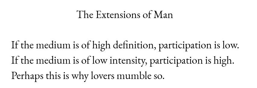 The Extensions of Man

If the medium is of high definition, participation is low.
If the medium is of low intensity, participation is high.
Perhaps this is why lovers mumble so.