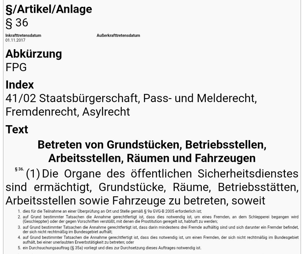 Betreten von Grundstücken, Betriebsstellen, Arbeitsstellen, Räumen und Fahrzeugen
§ 36.
(1)Die Organe des öffentlichen Sicherheitsdienstes sind ermächtigt, Grundstücke, Räume, Betriebsstätten, Arbeitsstellen sowie Fahrzeuge zu betreten, soweit
1.
dies für die Teilnahme an einer Überprüfung an Ort und Stelle gemäß § 9a GVG-B 2005 erforderlich ist;
2.
auf Grund bestimmter Tatsachen die Annahme gerechtfertigt ist, dass dies notwendig ist, um eines Fremden, an dem Schlepperei begangen wird (Geschleppter) oder der gegen Vorschriften verstößt, mit denen die Prostitution geregelt ist, habhaft zu werden;
3.
auf Grund bestimmter Tatsachen die Annahme gerechtfertigt ist, dass darin mindestens drei Fremde aufhältig sind und sich darunter ein Fremder befindet, der sich nicht rechtmäßig im Bundesgebiet aufhält;
4.
auf Grund bestimmter Tatsachen die Annahme gerechtfertigt ist, dass dies notwendig ist, um einen Fremden, der sich nicht rechtmäßig im Bundesgebiet aufhält, bei einer unerlaubten Erwerbstätigkeit zu betreten; oder
5.
ein Durchsuchungsauftrag (§ 35a) vorliegt und dies zur Durchsetzung dieses Auftrages notwendig ist.